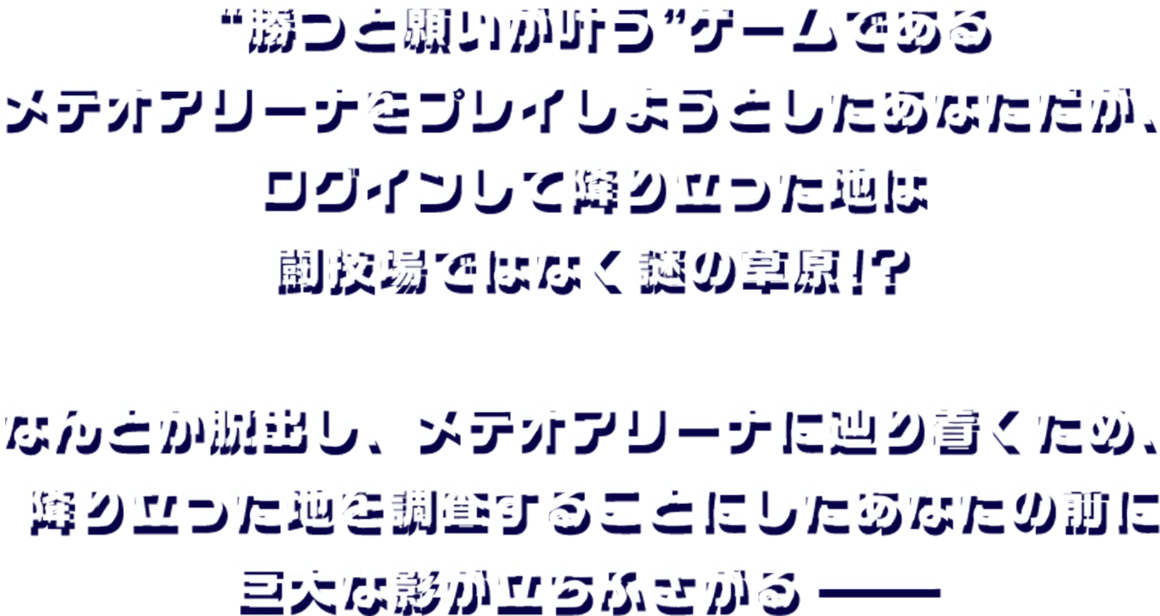 ”勝つと願いが叶う”ゲームであるメテオアリーナをプレイしようとしたあなただが、ログインして降り立った地は闘技場ではなく謎の草原!?なんとか脱出し、メテオアリーナに辿り着くため、降り立った地を調査することにしたあなたの前に巨大な影が立ちふさがる――